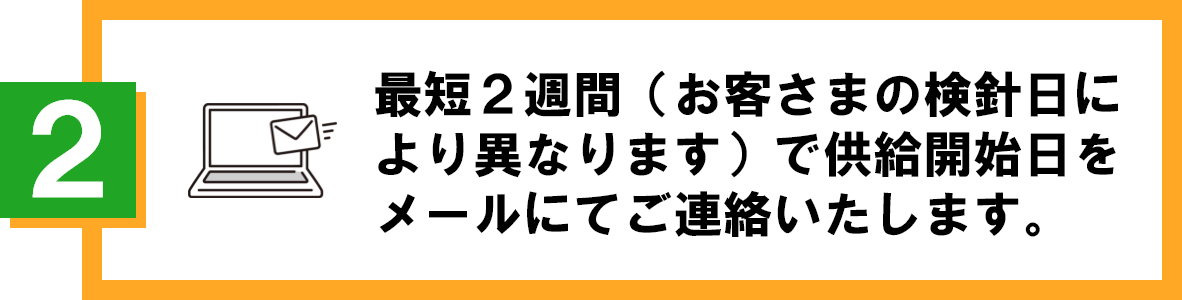 最短２週間（お客さまの検針日により異なります）で供給開始日をメールにてご連絡いたします。